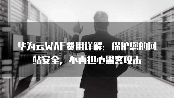 华为云WAF费用详解:保护您的网站安全,不再担心黑客攻击