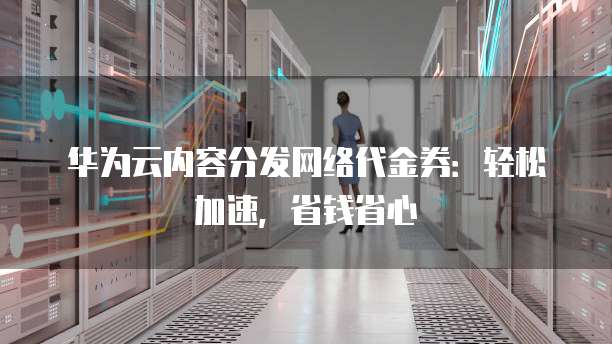 华为云内容分发网络代金券:轻松加速,省钱省心