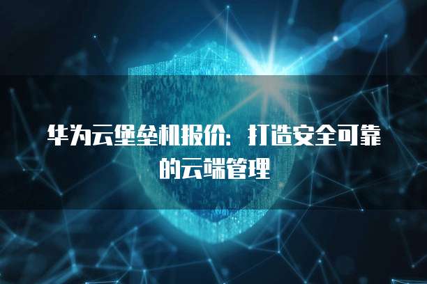 华为云堡垒机报价：打造安全可靠的云端管理