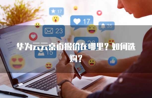 华为云云桌面报价在哪里?如何选购?