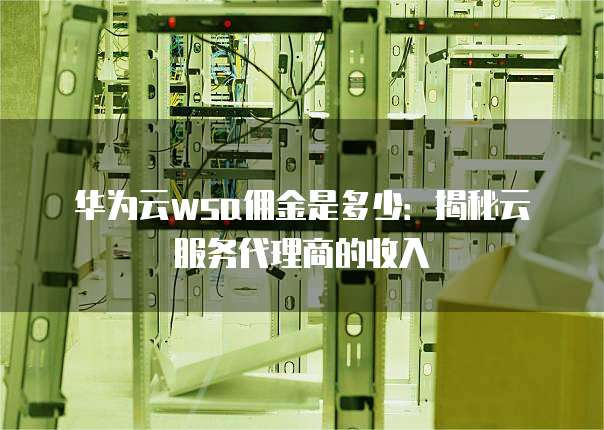 华为云wsa佣金是多少:揭秘云服务代理商的收入