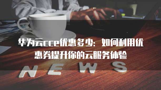 华为云cce优惠多少:如何利用优惠券提升你的云服务体验