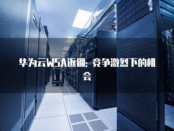 华为云WSA返佣: 竞争激烈下的机会