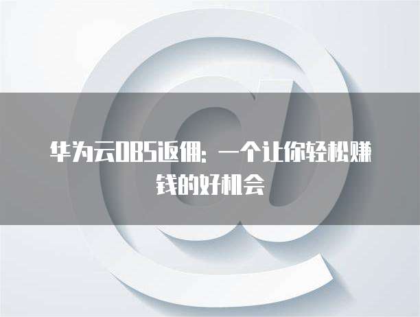 华为云OBS返佣: 一个让你轻松赚钱的好机会