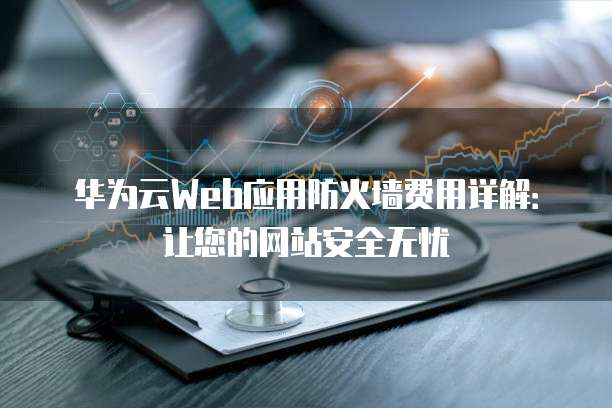 华为云Web应用防火墙费用详解:让您的网站安全无忧