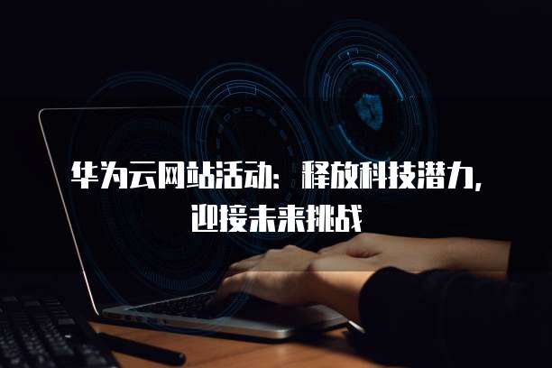 华为云网站活动:释放科技潜力,迎接未来挑战