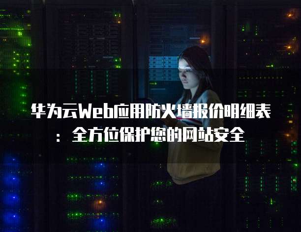 华为云Web应用防火墙报价明细表:全方位保护您的网站安全