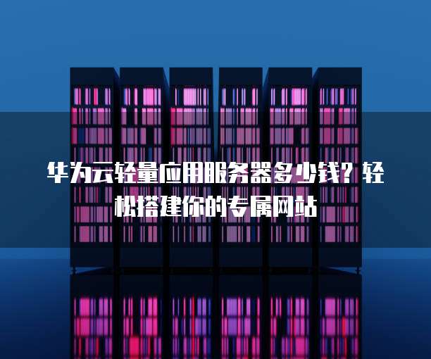 华为云轻量应用服务器多少钱?轻松搭建你的专属网站