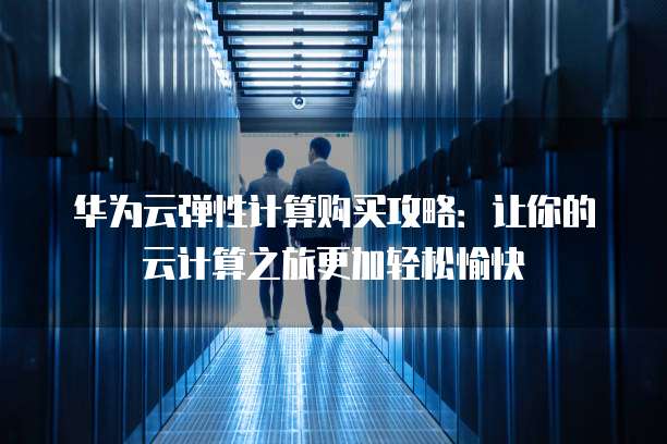 华为云弹性计算购买攻略:让你的云计算之旅更加轻松愉快