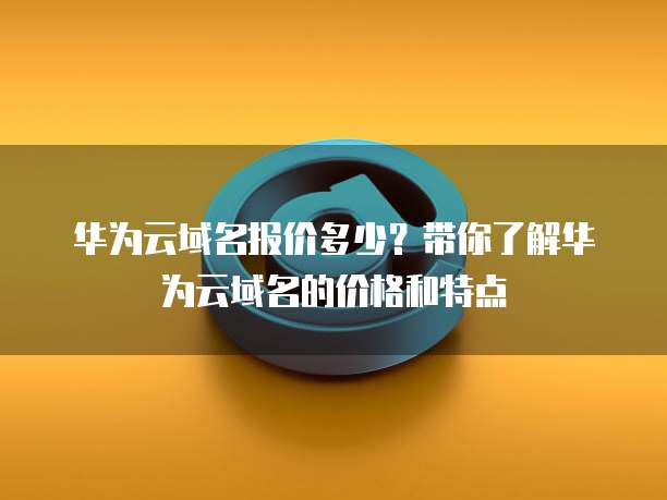 华为云域名报价多少?带你了解华为云域名的价格和特点