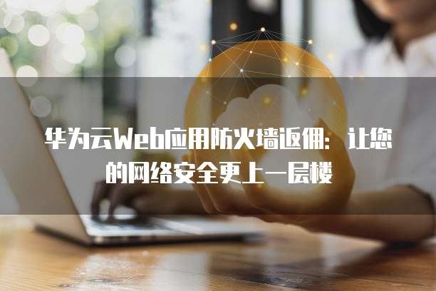 华为云Web应用防火墙返佣:让您的网络安全更上一层楼