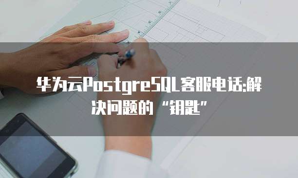 华为云PostgreSQL客服电话:解决问题的&ldquo;钥匙&rdquo;