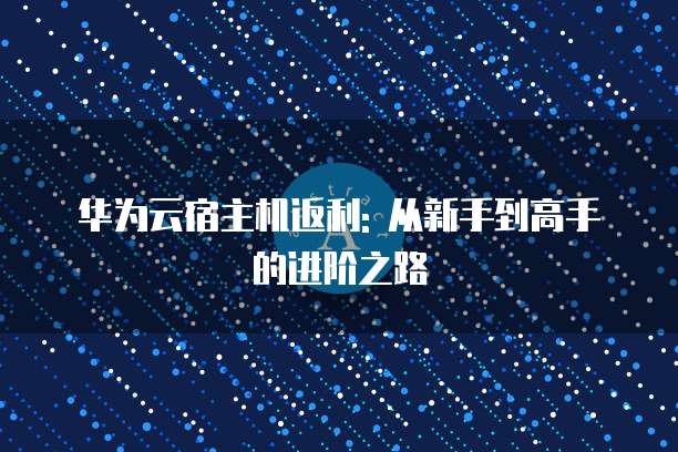 华为云宿主机返利: 从新手到高手的进阶之路