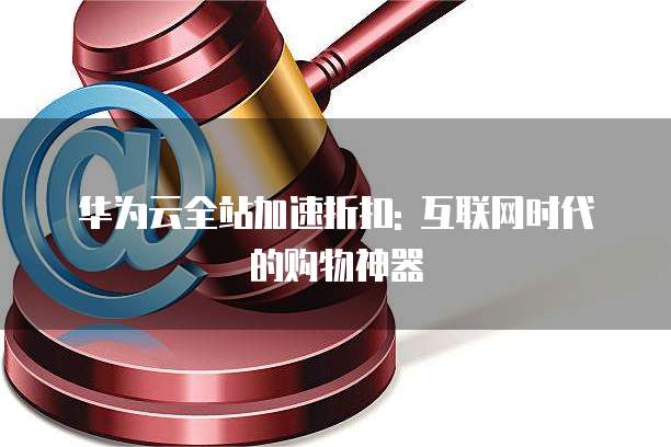 华为云全站加速折扣: 互联网时代的购物神器