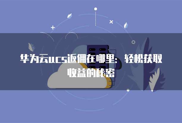华为云ucs返佣在哪里:轻松获取收益的秘密