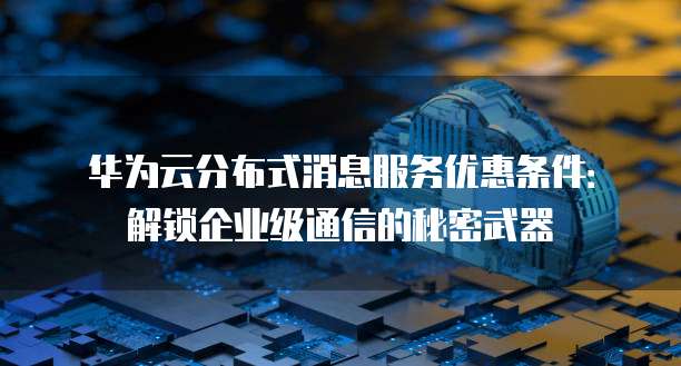 华为云分布式消息服务优惠条件：解锁企业级通信的秘密武器