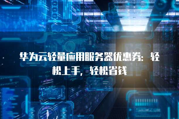 华为云轻量应用服务器优惠券：轻松上手，轻松省钱
