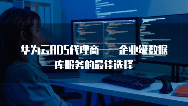 华为云RDS代理商——企业级数据库服务的最佳选择