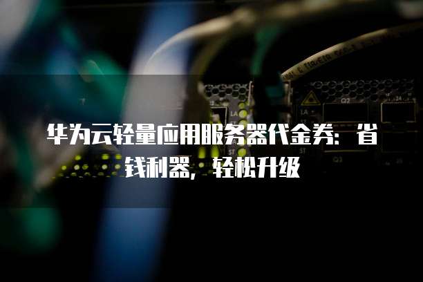 华为云轻量应用服务器代金券：省钱利器，轻松升级