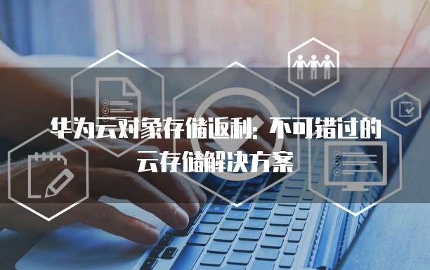 华为云对象存储返利: 不可错过的云存储解决方案