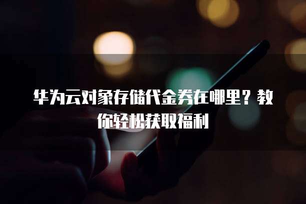 华为云对象存储代金券在哪里？教你轻松获取福利