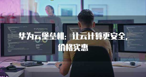 华为云堡垒机:让云计算更安全,价格实惠