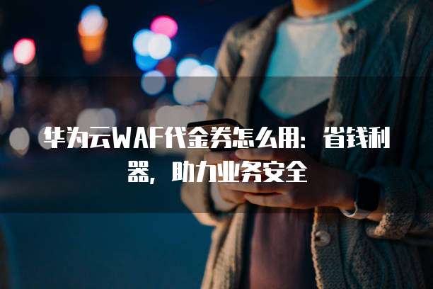 华为云WAF代金券怎么用:省钱利器,助力业务安全