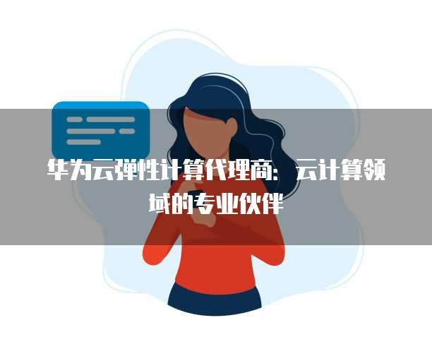 华为云弹性计算代理商:云计算领域的专业伙伴