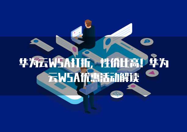 华为云WSA打折,性价比高!华为云WSA优惠活动解读