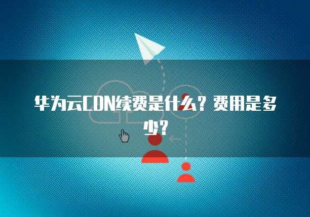 华为云CDN续费是什么?费用是多少?
