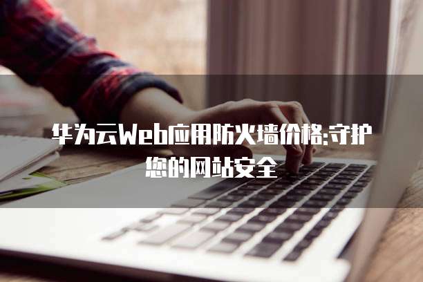 华为云Web应用防火墙价格:守护您的网站安全