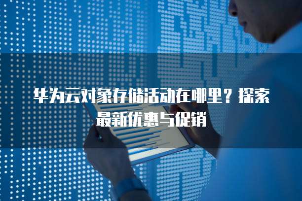 华为云对象存储活动在哪里？探索最新优惠与促销