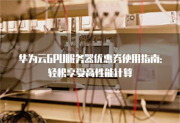 华为云GPU服务器优惠券使用指南:轻松享受高性能计算