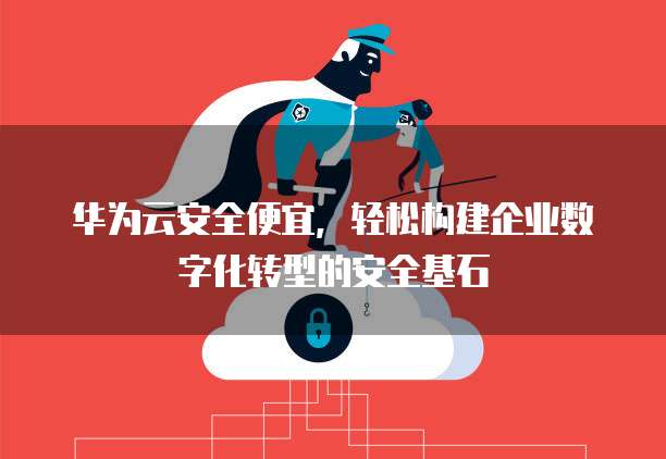 华为云安全便宜,轻松构建企业数字化转型的安全基石