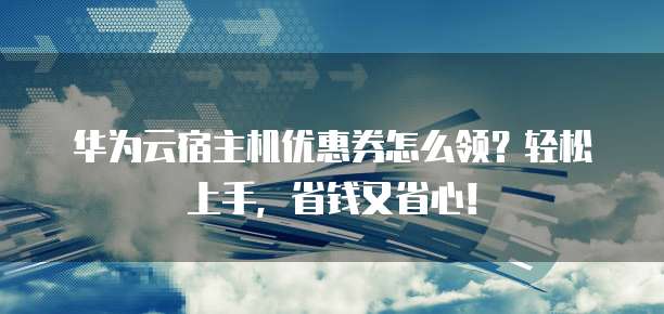 华为云宿主机优惠券怎么领？轻松上手，省钱又省心！