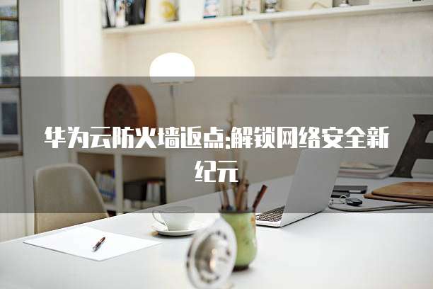 华为云防火墙返点:解锁网络安全新纪元