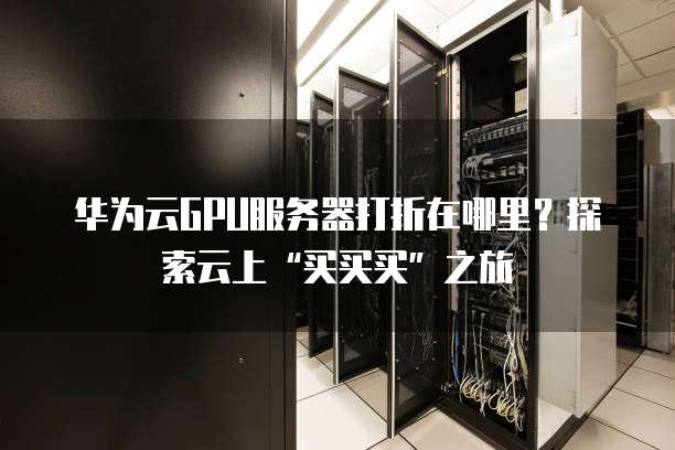 华为云GPU服务器打折在哪里?探索云上“买买买”之旅