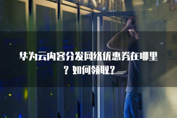 华为云内容分发网络优惠券在哪里?如何领取?