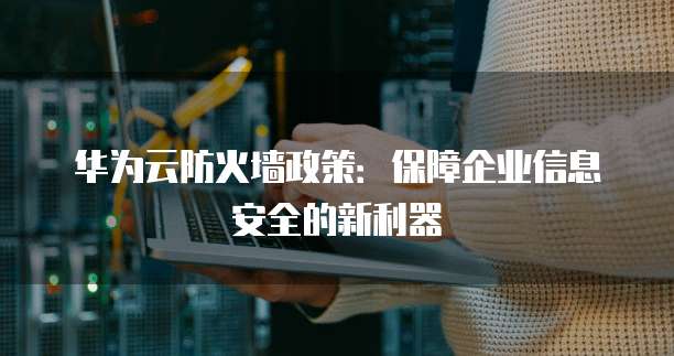华为云防火墙政策:保障企业信息安全的新利器