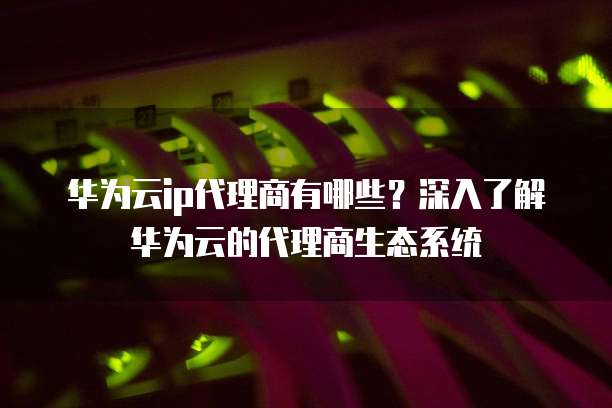 华为云ip代理商有哪些?深入了解华为云的代理商生态系统