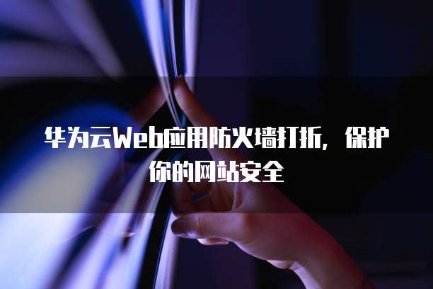 华为云Web应用防火墙打折,保护你的网站安全