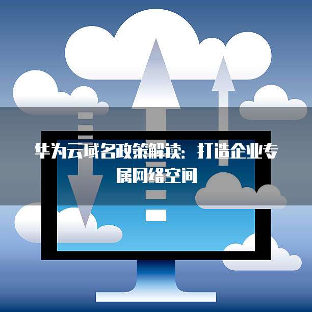 华为云域名政策解读:打造企业专属网络空间