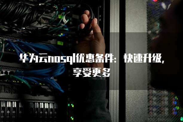 华为云nosql优惠条件:快速升级,享受更多