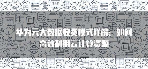 华为云大数据收费模式详解：如何高效利用云计算资源