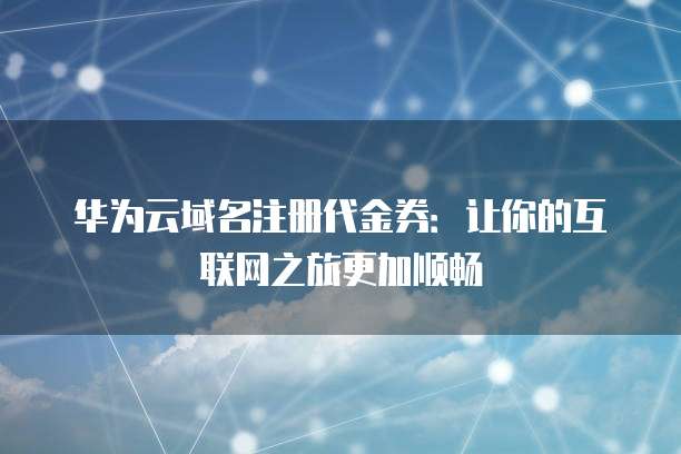 华为云域名注册代金券:让你的互联网之旅更加顺畅