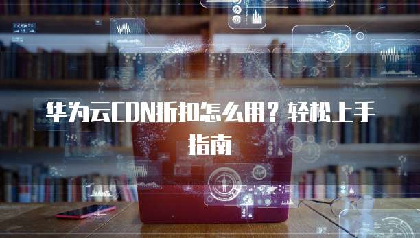 华为云CDN折扣怎么用?轻松上手指南