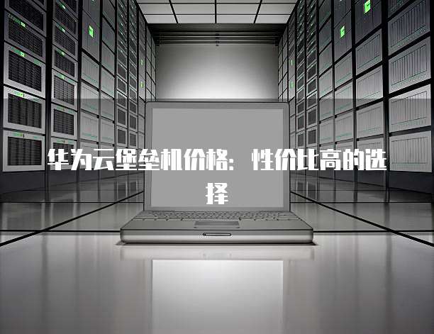 华为云堡垒机价格:性价比高的选择