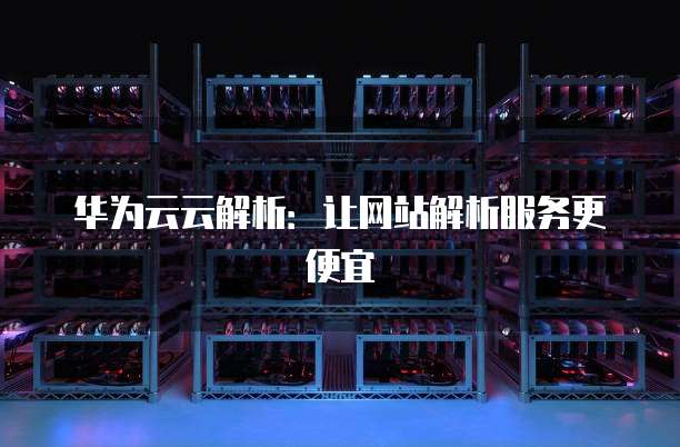 华为云云解析:让网站解析服务更便宜