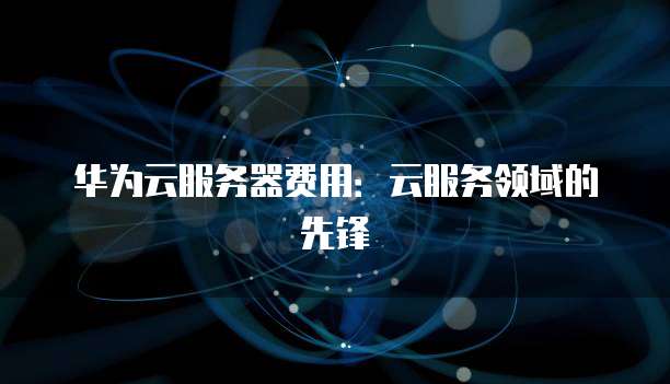 华为云服务器费用：云服务领域的先锋