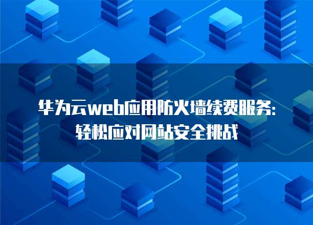 华为云web应用防火墙续费服务:轻松应对网站安全挑战